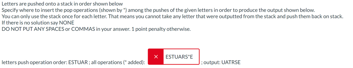 Letters are pushed onto a stack in order shown below
Specify where to insert the pop operations (shown by *) among the pushes of the given letters in order to produce the output shown below.
You can only use the stack once for each letter. That means you cannot take any letter that were outputted from the stack and push them back on stack.
If there is no solution say NONE
DO NOT PUT ANY SPACES or COMMAS in your answer. 1 point penalty otherwise.
letters push operation order: ESTUAR; all operations (* added):
× ESTUARS*E
; output: UATRSE