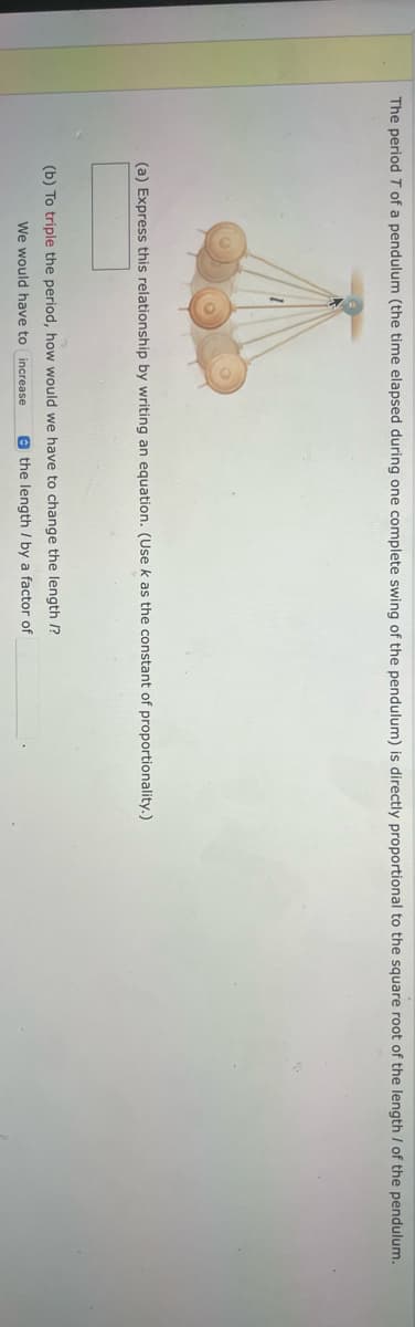 The period T of a pendulum (the time elapsed during one complete swing of the pendulum) is directly proportional to the square root of the length of the pendulum.
(a) Express this relationship by writing an equation. (Use k as the constant of proportionality.)
(b) To triple the period, how would we have to change the length /?
We would have to increase
the length / by a factor of