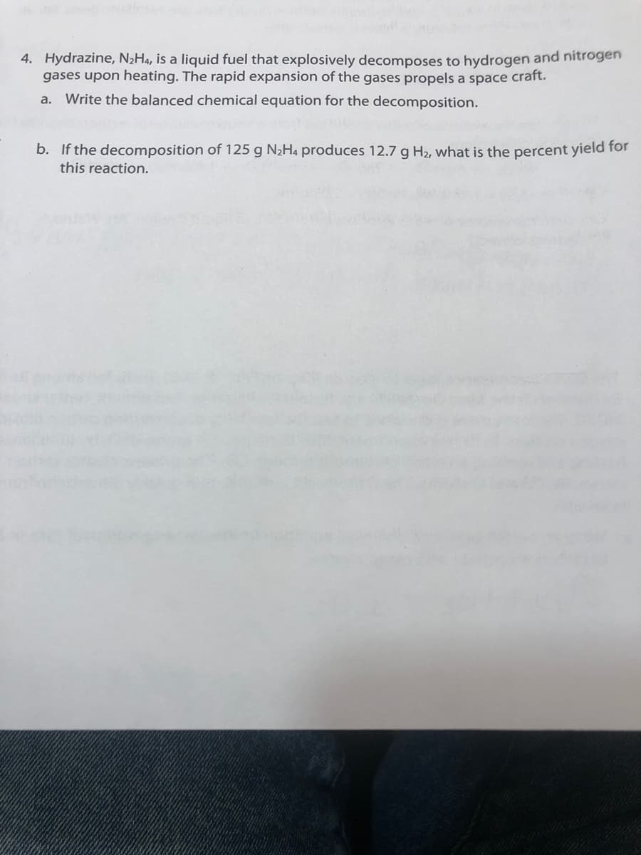 4. Hydrazine, N2H4, is a liquid fuel that explosively decomposes to hydrogen and nitrogen
gases upon heating. The rapid expansion of the gases propels a space craft.
a. Write the balanced chemical equation for the decomposition.
b. If the decomposition of 125 g N2H4 produces 12.7 g H2, what is the percent yield for
this reaction.
