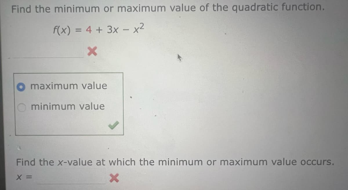 Find the minimum or maximum value of the quadratic function.
f(x) = 4 + 3x - x²
X
maximum value
minimum value
Find the x-value at which the minimum or maximum value occurs.
X =
X