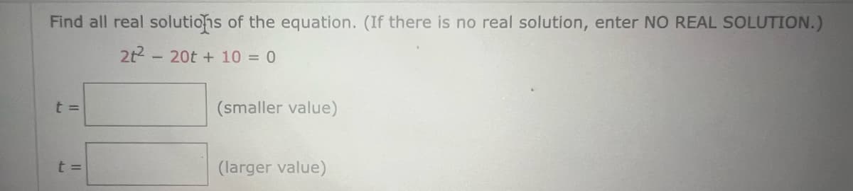 Find all real solutions of the equation. (If there is no real solution, enter NO REAL SOLUTION.)
2t²20t + 10 = 0
t =
t =
(smaller value)
(larger value)