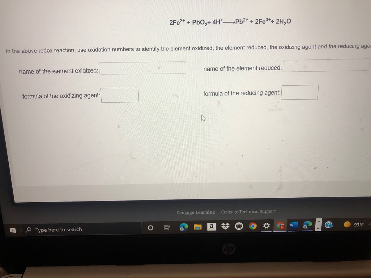 2FE2* + PbO,+ 4H*Pb2* + 2Fe3*+ 2H,0
In the above redox reaction, use oxidation numbers to identify the element oxidized, the element reduced, the oxidizing agent and the reducing ager
name of the element reduced:
name of the element oxidized:
formula of the oxidizing agent:
formula of the reducing agent:
Cengage Learning | Cengage Technical Support
a
93°F
e Type here to search
