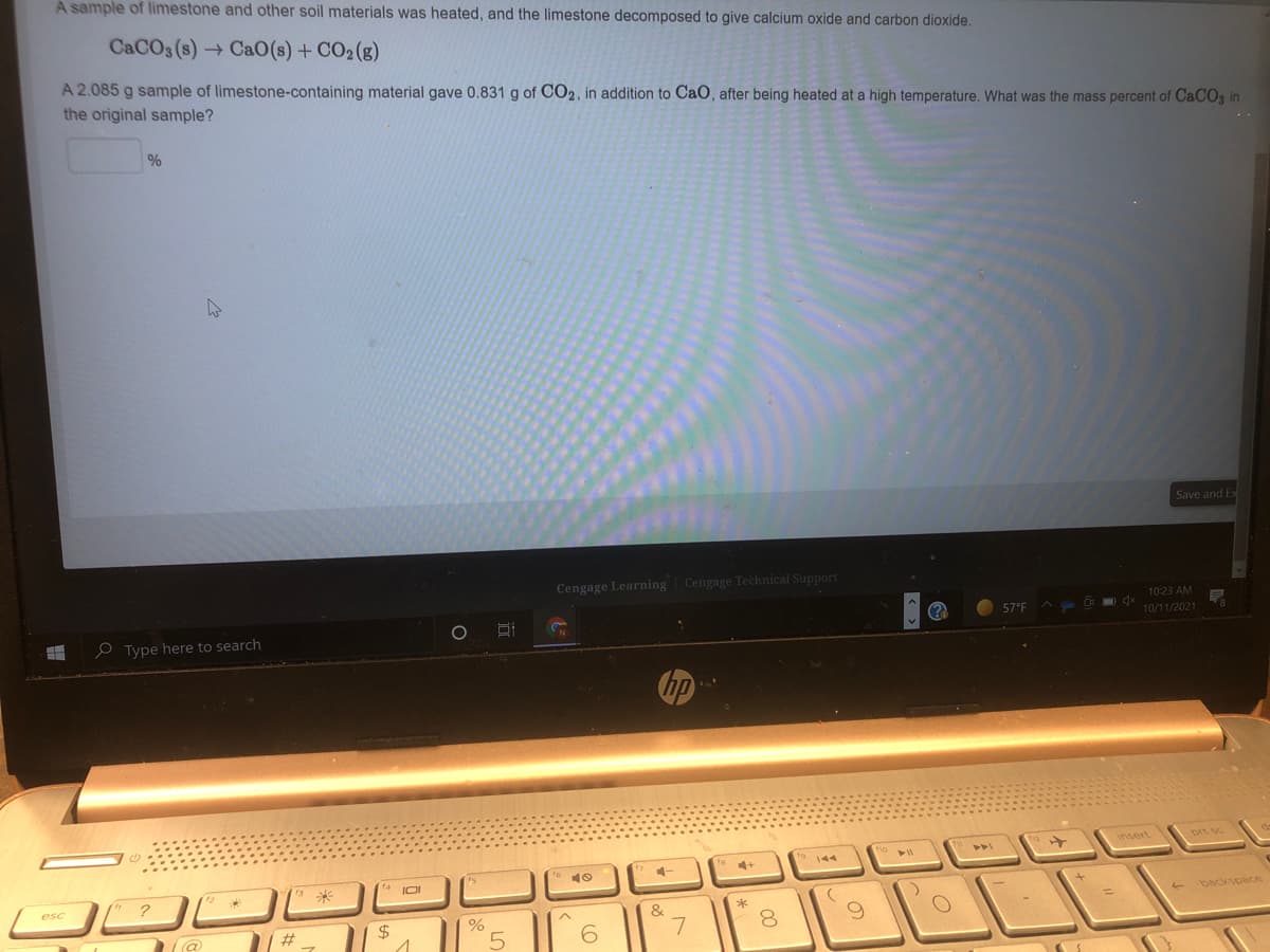 A sample of limestone and other soil materials was heated, and the limestone decomposed to give calcium oxide and carbon dioxide.
CACO3 (s) → CaO(s) + CO2(g)
A 2.085 g sample of limestone-containing material gave 0.831 g of CO2, in addition to CaO, after being heated at a high temperature. What was the mass percent of CACO3 in
the original sample?
%
Save and E
Cengage Learning Cengage Technical Support
10:23 AM
O Type here to search
(?
57°F
10/11/2021
insert
prt sc
4+
9144
4-
IOI
esc
*
backspace
&
#3
24
5.
7
00
