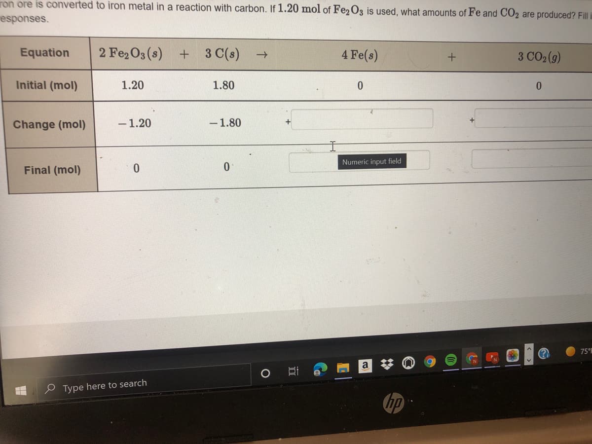 ron ore is converted to iron metal in a reaction with carbon. If 1.20 mol of Fe2 O3 is used, what amounts of Fe and CO2 are produced? Fill i
esponses.
Equation
2 Fe2 O3 (s)
+ 3 C(s)
4 Fe(s)
3 CO2 (9)
Initial (mol)
1.20
1.80
Change (mol)
-1.20
-1.80
Numeric input field
Final (mol)
75°
e Type here to search
hp
