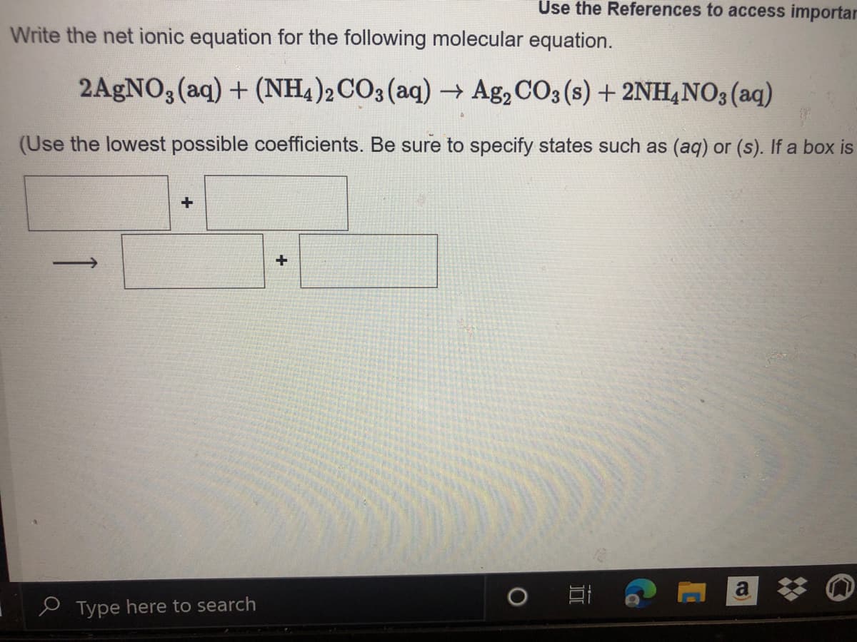 Use the References to access importar
Write the net ionic equation for the following molecular equation.
2AGNO, (aq) + (NH4)2CO3(aq) → Ag,CO3 (s) + 2NH4NO3(aq)
(Use the lowest possible coefficients. Be sure to specify states such as (aq) or (s). If a box is
a
e Type here to search
