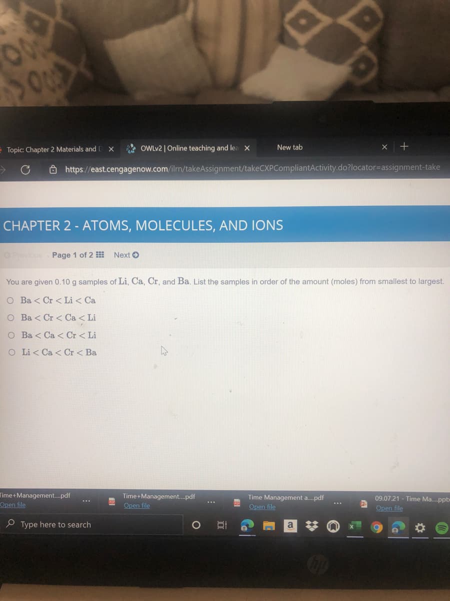 Topic: Chapter 2 Materials and
OWLV2 | Online teaching and lea X
New tab
Ô https://east.cengagenow.com/ilrn/takeAssignment/takeCXPCompliantActivity.do?locator=Dassignment-take
CHAPTER 2 - ATOMS, MOLECULES, AND IONS
OPrevious Page 1 of 2 Next O
You are given 0.10 g samples of Li, Ca, Cr, and Ba. List the samples in order of the amount (moles) from smallest to largest.
O Ba < Cr < Li < Ca
O Ba < Cr < Ca < Li
O Ba < Ca < Cr< Li
O Li < Ca < Cr < Ba
Time+Management.pdf
Open file
Time+Management.pdf
Open file
Time Management a.pdf
Open file
09.07.21 - Time Ma.ppt
Open file
...
e Type here to search
