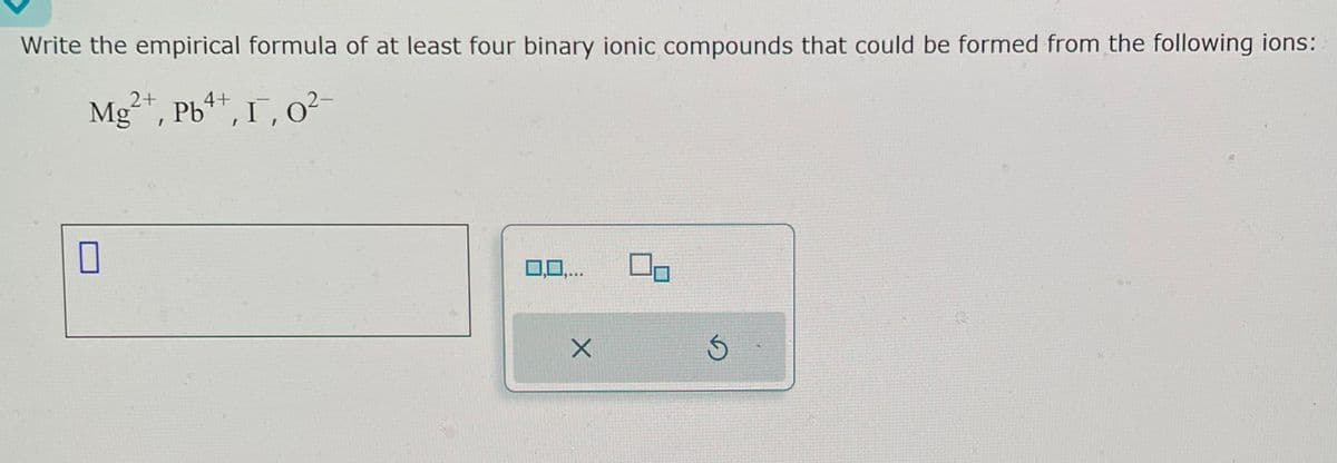 Write the empirical formula of at least four binary ionic compounds that could be formed from the following ions:
2+
Mg²+, Pb4+, I, 0²-
0,0,...
X