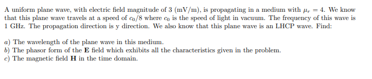 A uniform plane wave, with electric field magnitude of 3 (mV/m), is propagating in a medium with µ, = 4. We know
that this plane wave travels at a speed of co/8 where co is the speed of light in vacuum. The frequency of this wave is
1 GHz. The propagation direction is y direction. We also know that this plane wave is an LHCP wave. Find:
a) The wavelength of the plane wave in this medium.
b) The phasor form of the E field which exhibits all the characteristics given in the problem.
c) The magnetic field H in the time domain.
