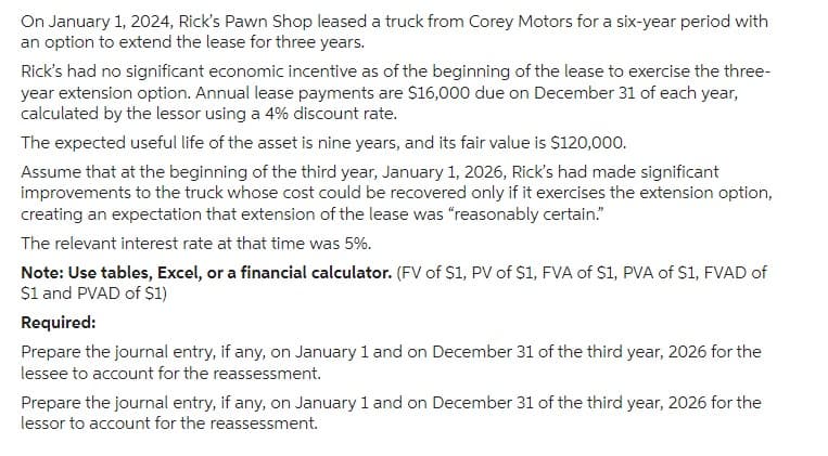 On January 1, 2024, Rick's Pawn Shop leased a truck from Corey Motors for a six-year period with
an option to extend the lease for three years.
Rick's had no significant economic incentive as of the beginning of the lease to exercise the three-
year extension option. Annual lease payments are $16,000 due on December 31 of each year,
calculated by the lessor using a 4% discount rate.
The expected useful life of the asset is nine years, and its fair value is $120,000.
Assume that at the beginning of the third year, January 1, 2026, Rick's had made significant
improvements to the truck whose cost could be recovered only if it exercises the extension option,
creating an expectation that extension of the lease was "reasonably certain."
The relevant interest rate at that time was 5%.
Note: Use tables, Excel, or a financial calculator. (FV of $1, PV of $1, FVA of $1, PVA of $1, FVAD of
$1 and PVAD of $1)
Required:
Prepare the journal entry, if any, on January 1 and on December 31 of the third year, 2026 for the
lessee to account for the reassessment.
Prepare the journal entry, if any, on January 1 and on December 31 of the third year, 2026 for the
lessor to account for the reassessment.