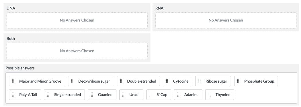 DNA
RNA
No Answers Chosen
No Answers Chosen
Both
No Answers Chosen
Possible answers
! Major and Minor Groove
| Deoxyribose sugar
| Double-stranded
| Cytocine
! Ribose sugar
| Phosphate Group
| Poly-A Tail
| Single-stranded
E Guanine
| Uracil
| 5' Cap
| Adanine
| Thymine
