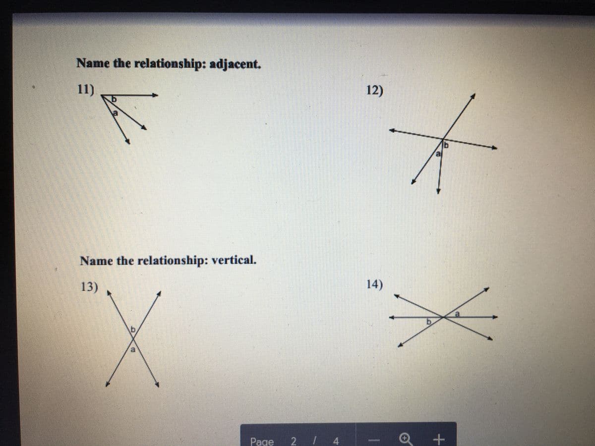 **Name the Relationship: Adjacent**

**Diagram 11:**
- Two angles labeled \(a\) and \(b\) share a common arm. They are positioned such that the vertex of both angles is the same point, demonstrating that they are adjacent angles.

**Diagram 12:**
- Two angles labeled \(a\) and \(b\) share a common vertex and a common side, lying in the same plane, portraying adjacent angles once more.

**Name the Relationship: Vertical**

**Diagram 13:**
- Two intersecting lines form two angles labeled \(a\) and \(b\). These angles are opposite each other at the intersection, indicating that they are vertical angles.

**Diagram 14:**
- Similar to Diagram 13, two intersecting lines create two angles labeled \(a\) and \(b\) directly opposite each other, illustrating vertical angles.