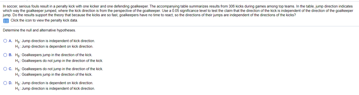 In soccer, serious fouls result in a penalty kick with one kicker and one defending goalkeeper. The accompanying table summarizes results from 306 kicks during games among top teams. In the table, jump direction indicates
which way the goalkeeper jumped, where the kick direction is from the perspective of the goalkeeper. Use a 0.05 significance level to test the claim that the direction of the kick is independent of the direction of the goalkeeper
jump. Do the results support the theory that because the kicks are so fast, goalkeepers have no time to react, so the directions of their jumps are independent of the directions of the kicks?
E Click the icon to view the penalty kick data.
Determine the null and alternative hypotheses.
O A. Ho: Jump direction is independent of kick direction.
H,: Jump direction is dependent on kick direction.
O B. Ho: Goalkeepers jump in the direction of the kick.
H,: Goalkeepers do not jump in the direction of the kick.
OC. Ho: Goalkeepers do not jump in the direction of the kick.
H,: Goalkeepers jump in the direction of the kick.
O D. Ho: Jump direction is dependent on kick direction.
H,: Jump direction is independent of kick direction.
