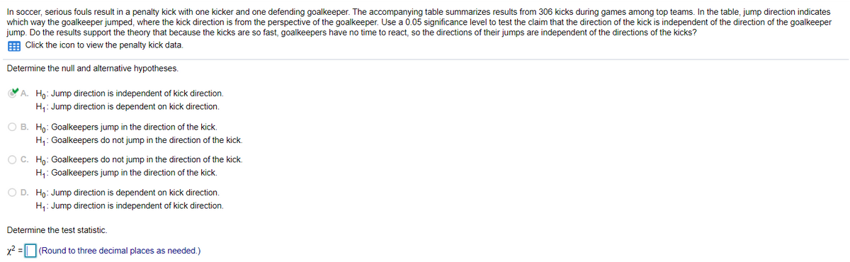 In soccer, serious fouls result in a penalty kick with one kicker and one defending goalkeeper. The accompanying table summarizes results from 306 kicks during games among top teams. In the table, jump direction indicates
which way the goalkeeper jumped, where the kick direction is from the perspective of the goalkeeper. Use a 0.05 significance level to test the claim that the direction of the kick is independent of the direction of the goalkeeper
jump. Do the results support the theory that because the kicks are so fast, goalkeepers have no time to react, so the directions of their jumps are independent of the directions of the kicks?
E Click the icon to view the penalty kick data.
Determine the null and alternative hypotheses.
A. Ho: Jump direction is independent of kick direction.
H1: Jump direction is dependent on kick direction.
O B. Ho: Goalkeepers jump in the direction of the kick.
H,: Goalkeepers do not jump in the direction of the kick.
O C. Hn: Goalkeepers do not jump in the direction of the kick.
H,: Goalkeepers jump in the direction of the kick.
O D. Ho: Jump direction is dependent on kick direction.
H,: Jump direction is independent of kick direction.
Determine the test statistic.
x2 = || |(Round to three decimal places as needed.)
