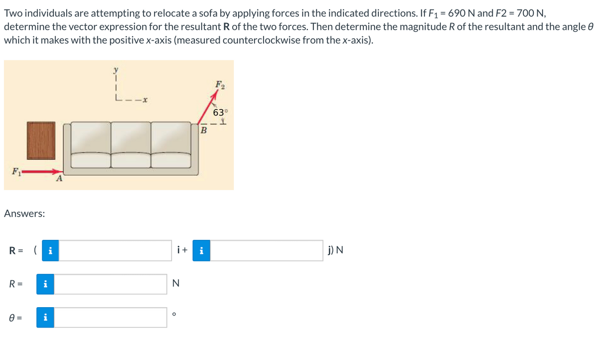 Two individuals are attempting to relocate a sofa by applying forces in the indicated directions. If F1 = 690 N and F2 = 700 N,
determine the vector expression for the resultant R of the two forces. Then determine the magnitude R of the resultant and the angle 0
which it makes with the positive x-axis (measured counterclockwise from the x-axis).
F2
63°
F
A
Answers:
R = ( i
i+
i
j) N
R =
i
N
i
