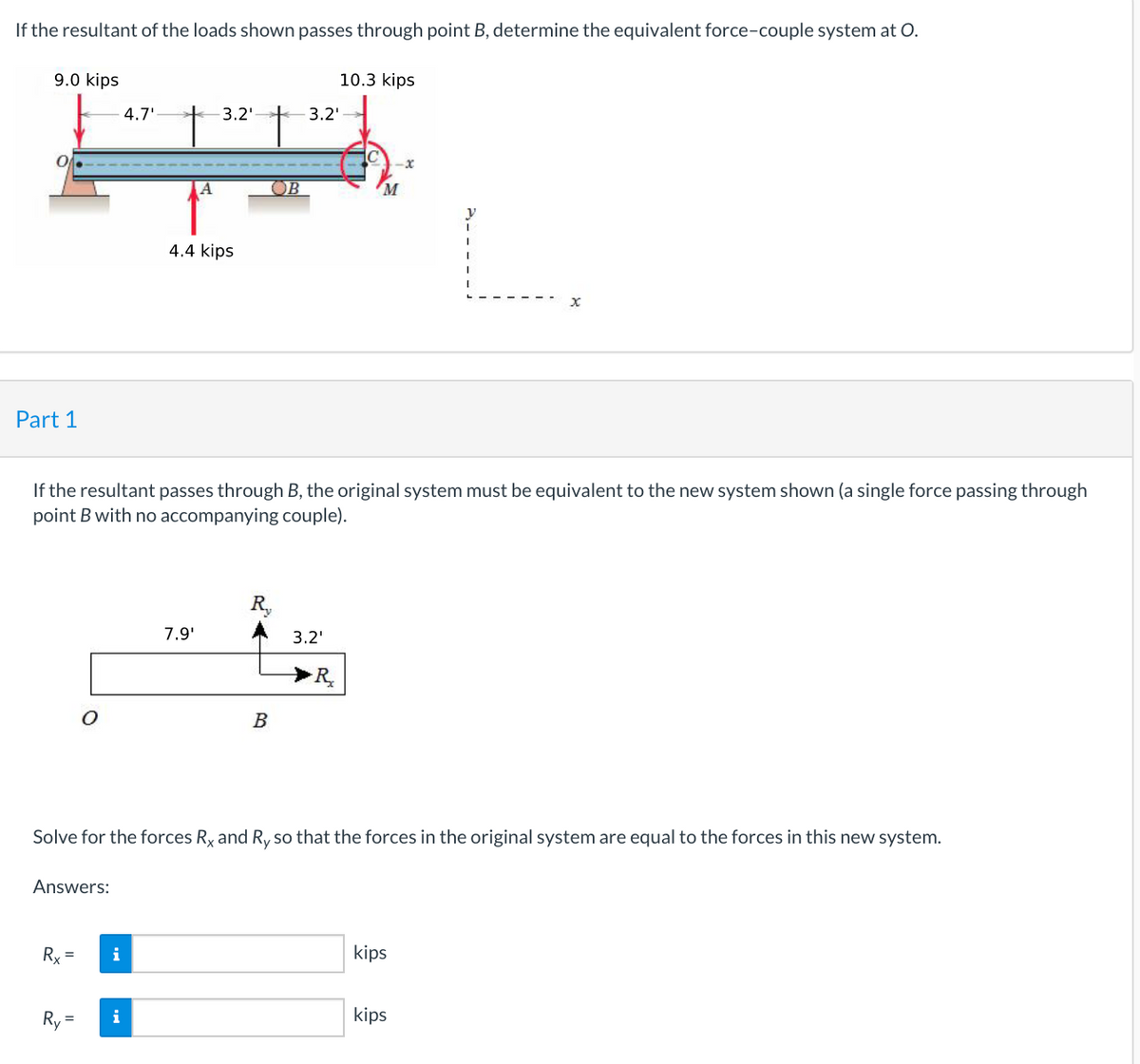 If the resultant of the loads shown passes through point B, determine the equivalent force-couple system at O.
9.0 kips
10.3 kips
4.7'
3.2'
3.2'
OB
4.4 kips
Part 1
If the resultant passes through B, the original system must be equivalent to the new system shown (a single force passing through
point B with no accompanying couple).
R,
7.9'
3.2'
>R,
B
Solve for the forces Ry and Ry so that the forces in the original system are equal to the forces in this new system.
Answers:
Rx =
i
kips
Ry =
i
kips
