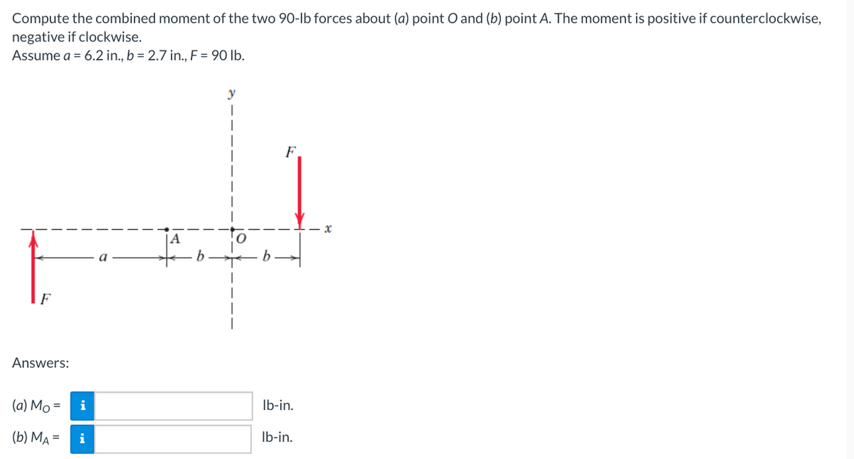 Compute the combined moment of the two 9O-lb forces about (a) point O and (b) point A. The moment is positive if counterclockwise,
negative if clockwise.
Assume a = 6.2 in., b = 2.7 in., F = 90 lb.
y
|
F.
|A
F
Answers:
(а) Мо 3D
i
Ib-in.
(b) МА %3D
i
Ib-in.
