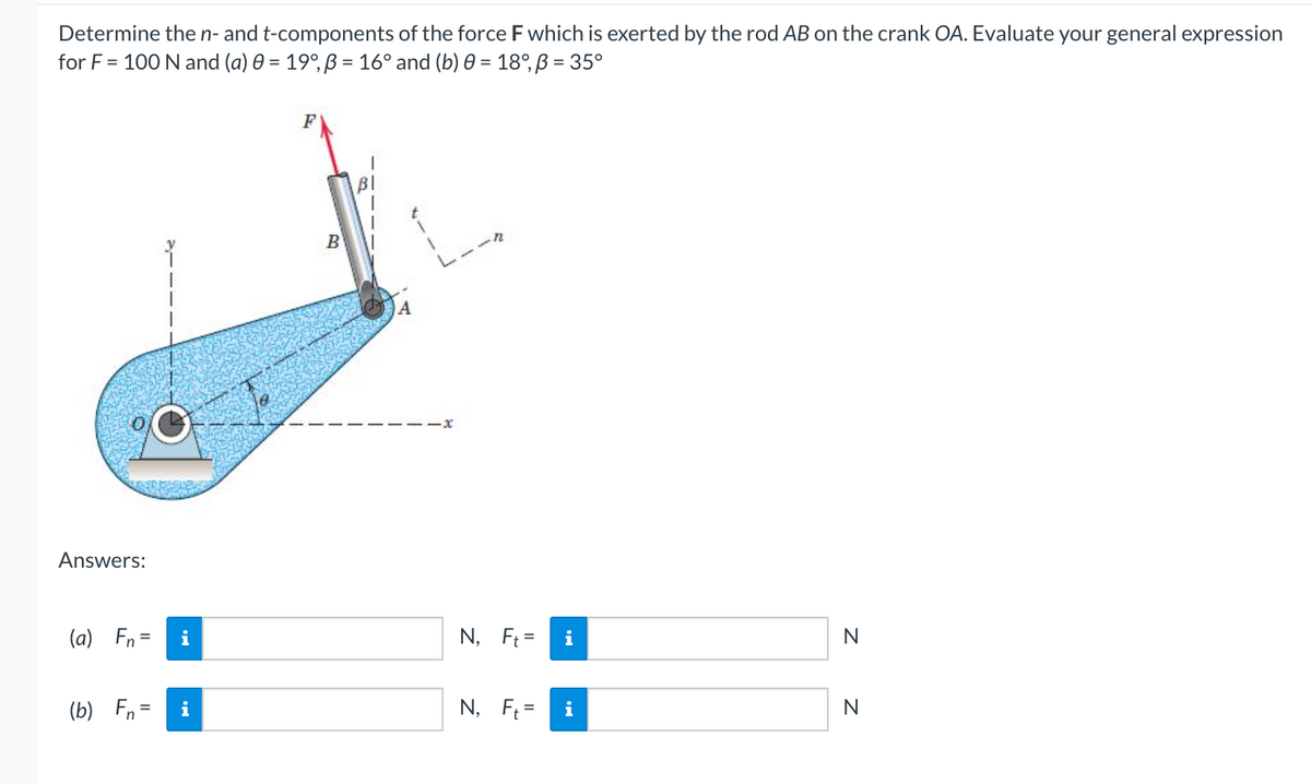 Determine then- and t-components of the force F which is exerted by the rod AB on the crank OA. Evaluate your general expression
for F = 100 N and (a) 0 = 19°, ß = 16° and (b) 0 = 18°, ß = 35°
%3D
F
B
-x
Answers:
(a) Fn =
i
N, Ft =
i
N
(b) Fn =
i
N, F =
i
N
