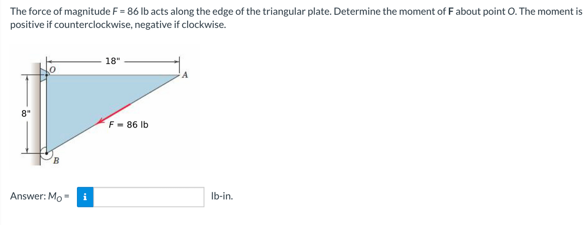 The force of magnitude F = 86 lb acts along the edge of the triangular plate. Determine the moment of F about point O. The moment is
positive if counterclockwise, negative if clockwise.
18"
8"
F = 86 lb
B.
Answer: Mo =
i
Ib-in.
