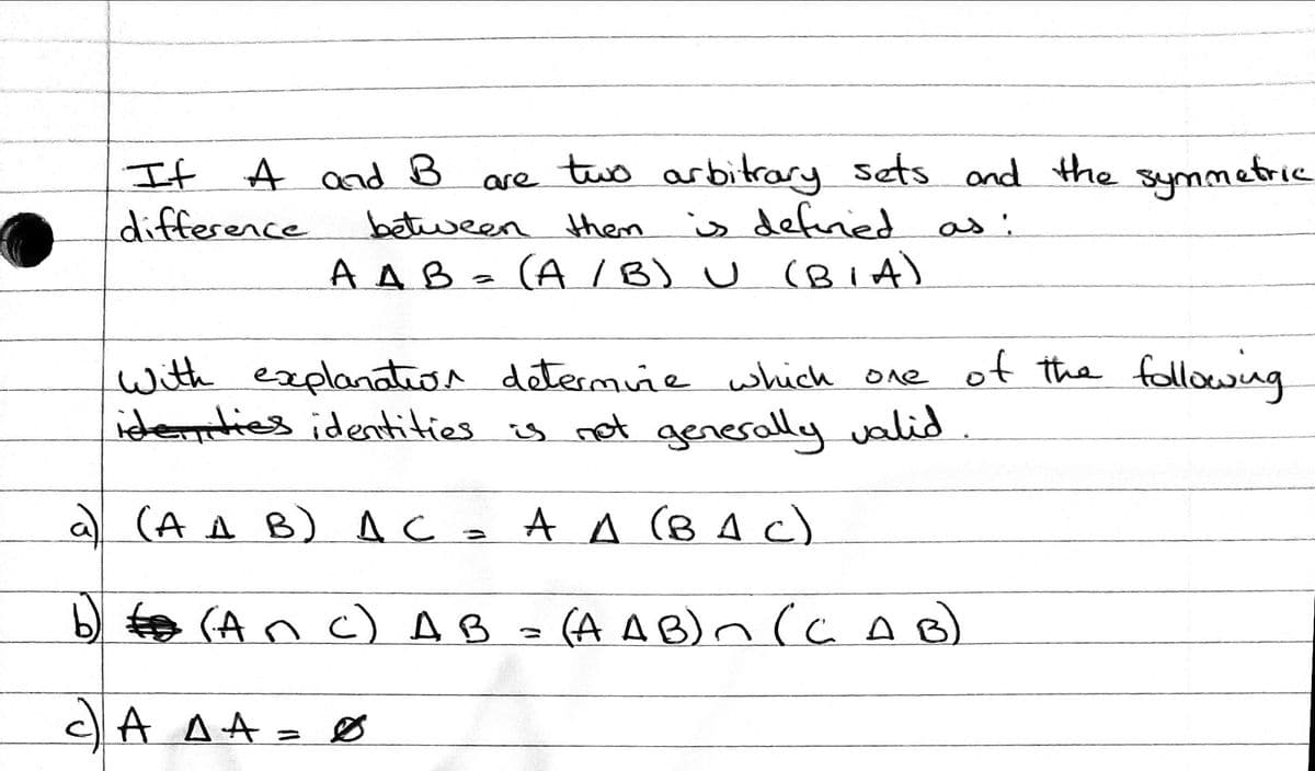 are two arbitrary sets ond the symmetric
It A and B
difference
between hem
is definied as :
A AB z (A /B) U (Bi A)
(A IB) U (BiA)
with explanation determiñe which one of the followng
idennties identities is not generally valid
(A A B) A Ca A A (B A C)
b) te (An c) AB
(A A B)n (a AB)
cA AA= Ø
