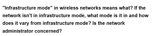 "Infrastructure mode" in wireless networks means what? If the
network isn't in infrastructure mode, what mode is it in and how
does it vary from infrastructure mode? Is the network
administrator concerned?