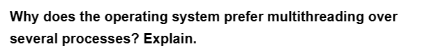 Why does the operating system prefer multithreading over
several processes? Explain.