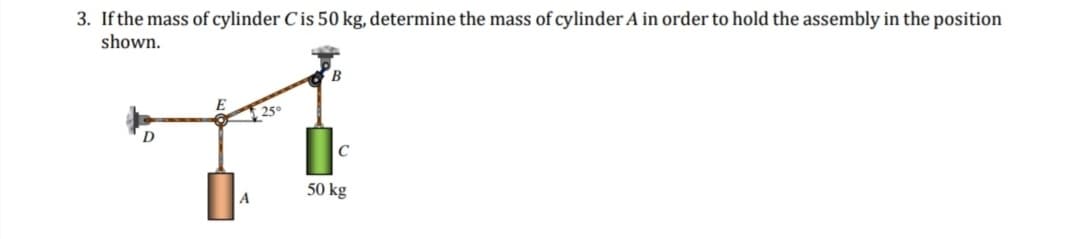 3. If the mass of cylinder C is 50 kg, determine the mass of cylinder A in order to hold the assembly in the position
shown.
A
25°
C
50 kg