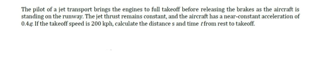 The pilot of a jet transport brings the engines to full takeoff before releasing the brakes as the aircraft is
standing on the runway. The jet thrust remains constant, and the aircraft has a near-constant acceleration of
0.4g. If the takeoff speed is 200 kph, calculate the distances and time from rest to takeoff.