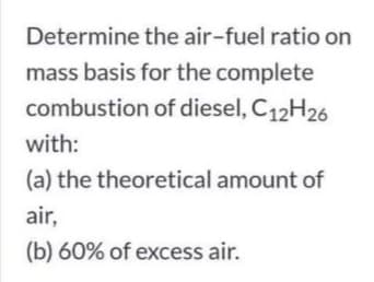 Determine the air-fuel ratio on
mass basis for the complete
combustion of diesel, C12H26
with:
(a) the theoretical amount of
air,
(b) 60% of excess air.
