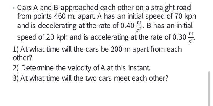 • Cars A and B approached each other on a straight road
from points 460 m. apart. A has an initial speed of 70 kph
and is decelerating at the rate of 0.40 . B has an initial
speed of 20 kph and is accelerating at the rate of 0.30 .
s2
1) At what time will the cars be 200 m apart from each
other?
2) Determine the velocity of A at this instant.
3) At what time will the two cars meet each other?
