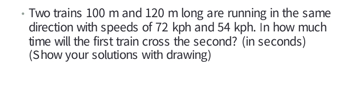 Two trains 100 m and 120 m long are running in the same
direction with speeds of 72 kph and 54 kph. In how much
time will the first train cross the second? (in seconds)
(Show your solutions with drawing)
