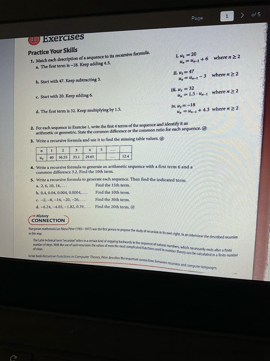 number of steps. With the use of such recursions the values of even the most complicated functions used in number theory can be calculated in a finite number
The Latin technical term "recursion" refers to a certain kind of stepping backwards in the sequence of natural numbers, which necessarily ends after a finite
In her book Recursive Functions in Computer Theory, Péter describes the important connections between recursion and computer lanquages.
1
of 5
Page
.ExerciSes
Practice Your Skills
1. Match each description of a sequence to its recursive formula.
a. The first term is -18. Keep adding 4.3.
i. u, - 20
Un = Un-1 +6 where n 22
il. u = 47
U, = Un-1 -3 where n22
b. Start with 47. Keep subtracting 3.
iii. u, = 32
u, = 1.5 - un-1 where n22
c. Start with 20. Keep adding 6.
iv, u = -18
u, = Un-1+ 4.3 where n> 2
d. The first term is 32. Keep multiplying by 1.5.
2. For each sequence in Exercise 1, write the first 4 terms of the sequence and identify it as
arithmetic or geometric. State the common difference or the common ratio for each sequence. @
3. Write a recursive formula and use it to find the missing table values. @
3.
4
5
40
36.55
33.1
29.65
12.4
4. Write a recursive formula to generate an arithmetic sequence with a first term 6 and a
common difference 3.2. Find the 10th term.
5. Write a recursive formula to generate each sequence. Then find the indicated term.
a. 2, 6, 10, 14,...
Find the 15th term.
b. 0.4, 0,04, 0.004, 0.0004, ...
Find the 10th term.
c. -2, -8, -14,-20, -26, ...
Find the 30th term.
d. -6.24, -4.03, -1.82, 0.39, ... Find the 20th term. @
History
CONNECTION
Hunevise mathematician Rózsa Péter (1905-1977) was the first person to propose the study of fecursion in its own right. In an interview she described recursion
in this way:
of steps.
