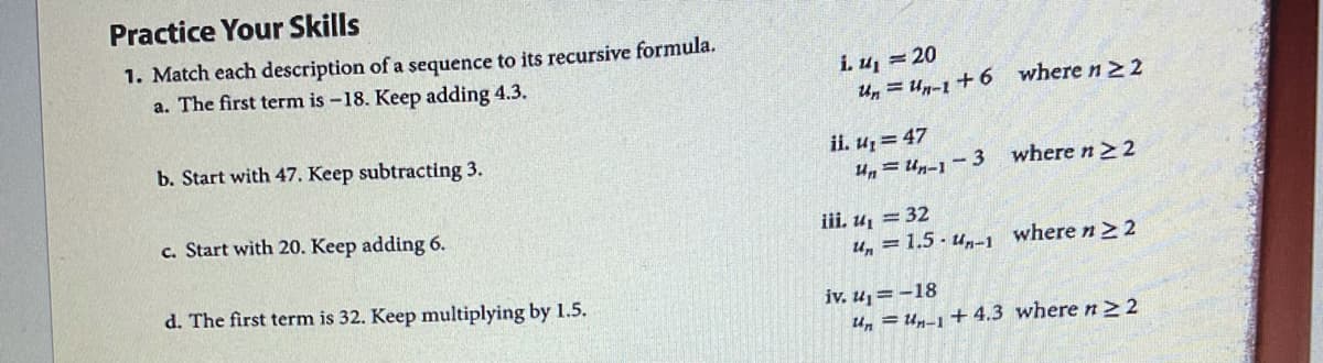 Practice Your Skills
1. Match each description of a sequence to its recursive formula.
a. The first term is -18. Keep adding 4.3.
i. u, = 20
Un = Un-1 +6 where n22
b. Start with 47. Keep subtracting 3.
ii. u, = 47
U = Un-1 - 3
where n2 2
c. Start with 20. Keep adding 6.
iii. u, = 32
U, = 1.5 - un-1 where n> 2
d. The first term is 32. Keep multiplying by 1.5.
iv, u = -18
u, = Un-1 + 4.3 where n> 2
