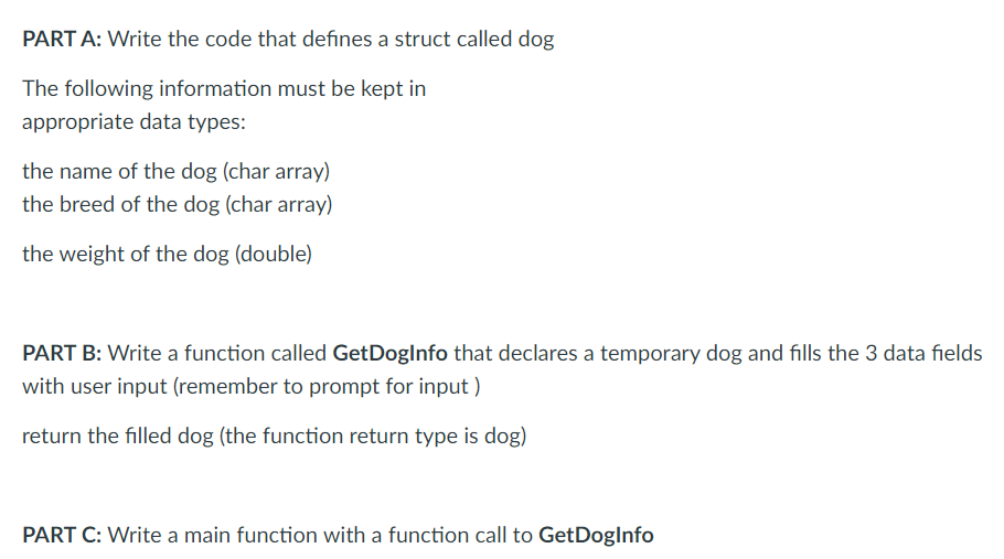 PART A: Write the code that defines a struct called dog
The following information must be kept in
appropriate data types:
the name of the dog (char array)
the breed of the dog (char array)
the weight of the dog (double)
PART B: Write a function called GetDoglnfo that declares a temporary dog and fills the 3 data fields
with user input (remember to prompt for input )
return the filled dog (the function return type is dog)
PART C: Write a main function with a function call to GetDoglnfo
