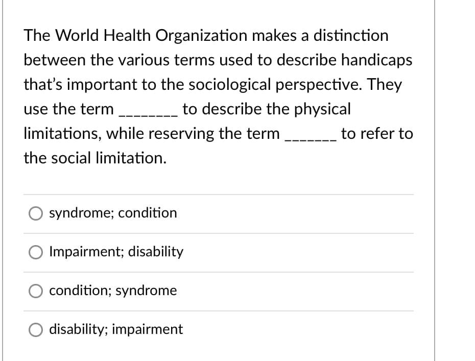 The World Health Organization makes a distinction
between the various terms used to describe handicaps
that's important to the sociological perspective. They
use the term
---_ to describe the physical
limitations, while reserving the term
to refer to
the social limitation.
syndrome; condition
Impairment; disability
condition; syndrome
disability; impairment
