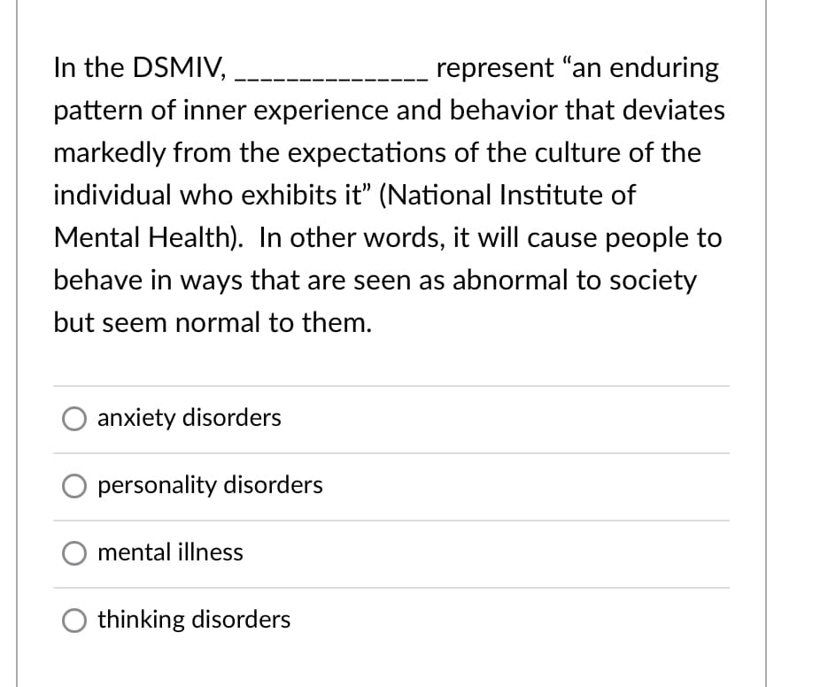 In the DSMIV,
represent "an enduring
pattern of inner experience and behavior that deviates
markedly from the expectations of the culture of the
individual who exhibits it" (National Institute of
Mental Health). In other words, it will cause people to
behave in ways that are seen as abnormal to society
but seem normal to them.
anxiety disorders
personality disorders
mental illness
thinking disorders
