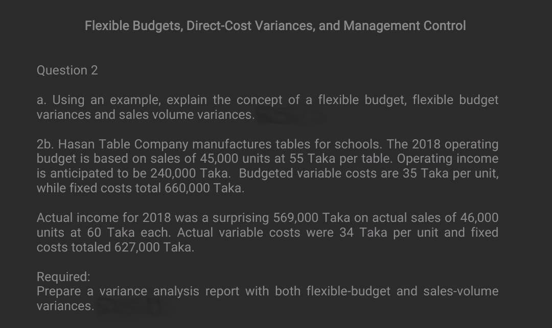 Flexible Budgets, Direct-Cost Variances, and Management Control
Question 2
a. Using an example, explain the concept of a flexible budget, flexible budget
variances and sales volume variances.
2b. Hasan Table Company manufactures tables for schools. The 2018 operating
budget is based on sales of 45,000 units at 55 Taka per table. Operating income
is anticipated to be 240,000 Taka. Budgeted variable costs are 35 Taka per unit,
while fixed costs total 660,000 Taka.
Actual income for 2018 was a surprising 569,000 Taka on actual sales of 46,000
units at 60 Taka each. Actual variable costs were 34 Taka per unit and fixed
costs totaled 627,000 Taka.
Required:
Prepare a variance analysis report with both flexible-budget and sales-volume
variances.
