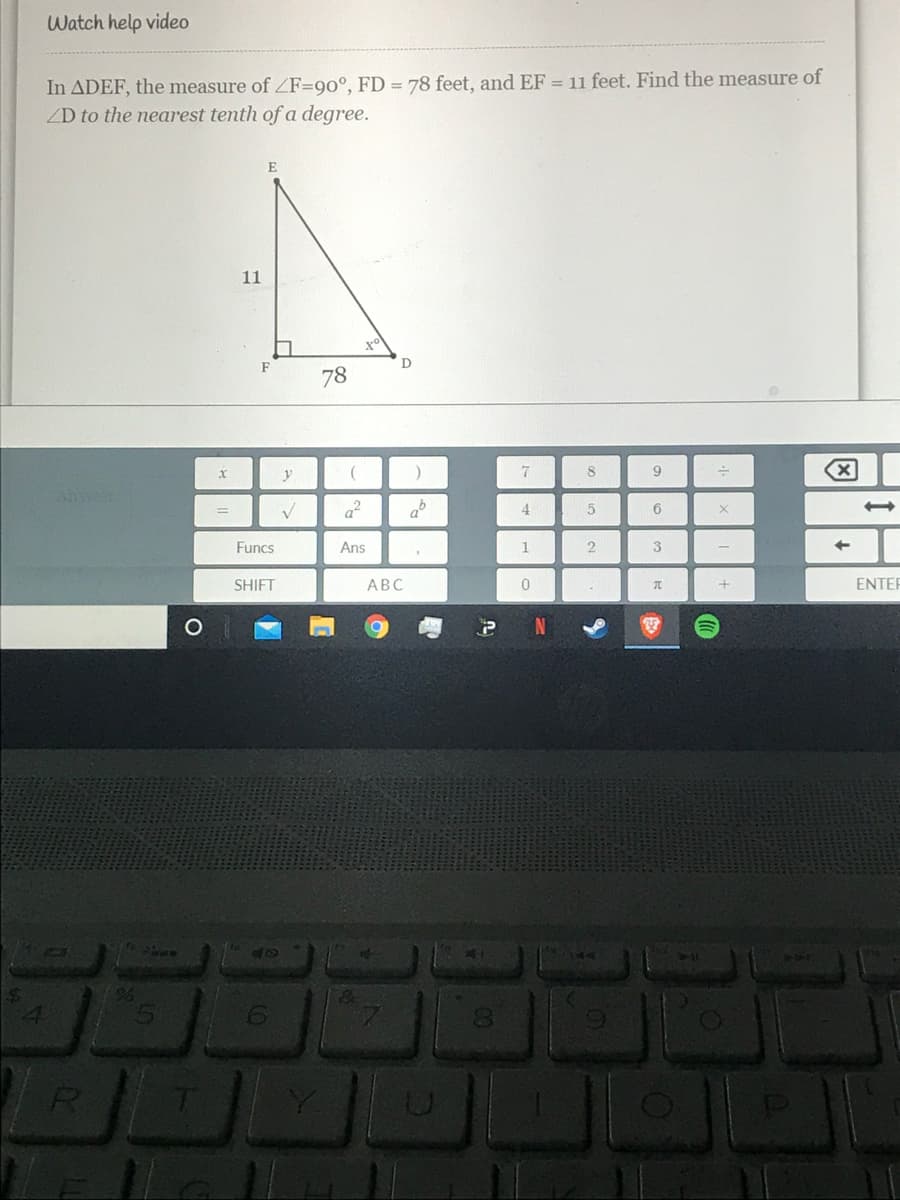 Watch help video
In ADEF, the measure of ZF=90°, FD = 78 feet, and EF = 11 feet. Find the measure of
ZD to the nearest tenth of a degree.
E
11
D
78
7
8.
9.
Ansr
a?
4
Funcs
Ans
2
3
SHIFT
АВС
ENTER
2.
4.
