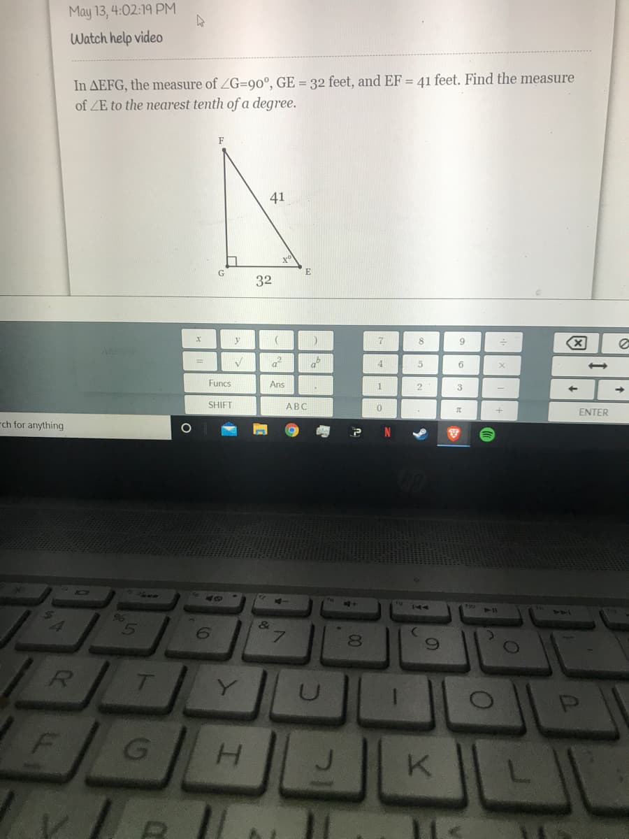 May 13, 4:02:19 PM
Watch help video
In AEFG, the measure of ZG=90°, GE = 32 feet, and EF = 41 feet. Find the measure
of ZE to the nearest tenth of a degree.
F
41
G
E
32
y
17
Answer
af
4
6
Funcs
Ans
3.
SHIFT
АВС
ENTER
rch for anything
N
F10
96
144
6.
00
