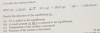 Consider the reaction below:
4HCI (g)
0:(g)
2C1: (g) + 2H₂O(g)
Predict the direction of the equilibrium if:
(a) Cl; is added to the equilibrium.
(b) A small amount of HCI is reduced to the equilibrium.
(c) Temperature of the system is increased.
(d) Pressure of the system is decreased.
AH+320 kJmol
(4 ma