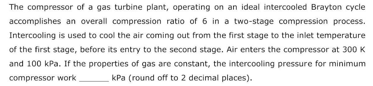 The compressor of a gas turbine plant, operating on an ideal intercooled Brayton cycle
accomplishes an overall compression ratio of 6 in a two-stage compression process.
Intercooling is used to cool the air coming out from the first stage to the inlet temperature
of the first stage, before its entry to the second stage. Air enters the compressor at 300 K
and 100 kPa. If the properties of gas are constant, the intercooling pressure for minimum
compressor work
kPa (round off to 2 decimal places).
