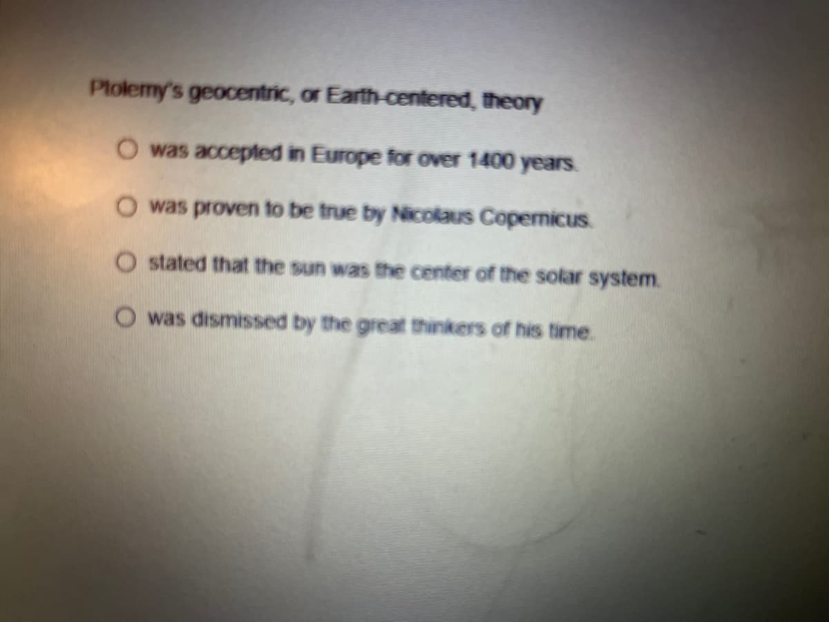 Plolemy's geocentric, or Earth-centered, theory
O was accepted in Europe for over 1400 years.
O was proven to be true by Nicolaus CopenicuS.
O stated that the sun was the center of the solar system.
O was dismissed by the great thinkers of his time.
