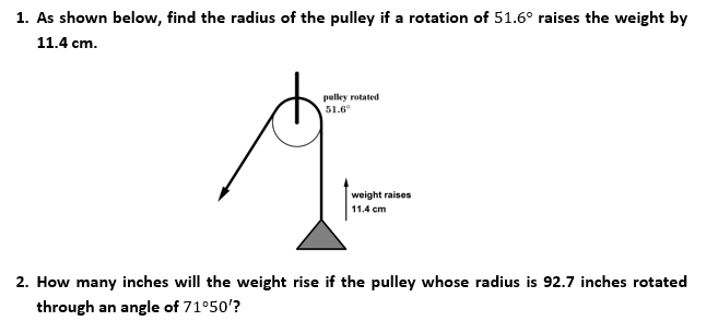 1. As shown below, find the radius of the pulley if a rotation of 51.6° raises the weight by
11.4 cm.
pulley rotated
51.6°
weight raises
11.4 cm
2. How many inches will the weight rise if the pulley whose radius is 92.7 inches rotated
through an angle of 71°50'?
