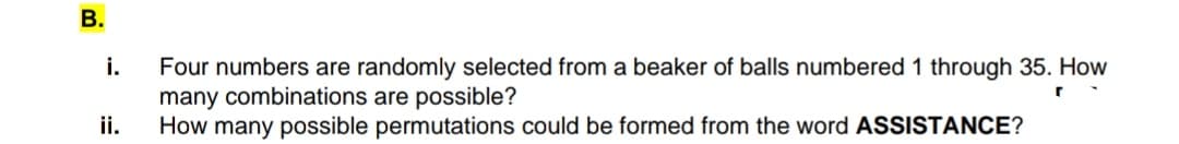 В.
Four numbers are randomly selected from a beaker of balls numbered 1 through 35. How
many combinations are possible?
ii.
i.
How many possible permutations could be formed from the word ASSISTANCE?
