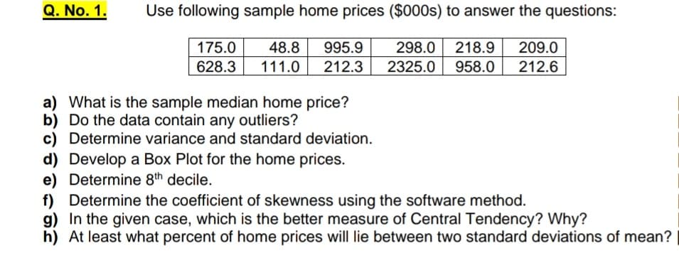 Q. No. 1.
Use following sample home prices ($000s) to answer the questions:
48.8 995.9
209.0
175.0
628.3
298.0
218.9
111.0
212.3
2325.0
958.0
212.6
a) What is the sample median home price?
b) Do the data contain any outliers?
c) Determine variance and standard deviation.
d) Develop a Box Plot for the home prices.
e) Determine 8th decile.
f) Determine the coefficient of skewness using the software method.
g) In the given case, which is the better measure of Central Tendency? Why?
h) At least what percent of home prices will lie between two standard deviations of mean?
