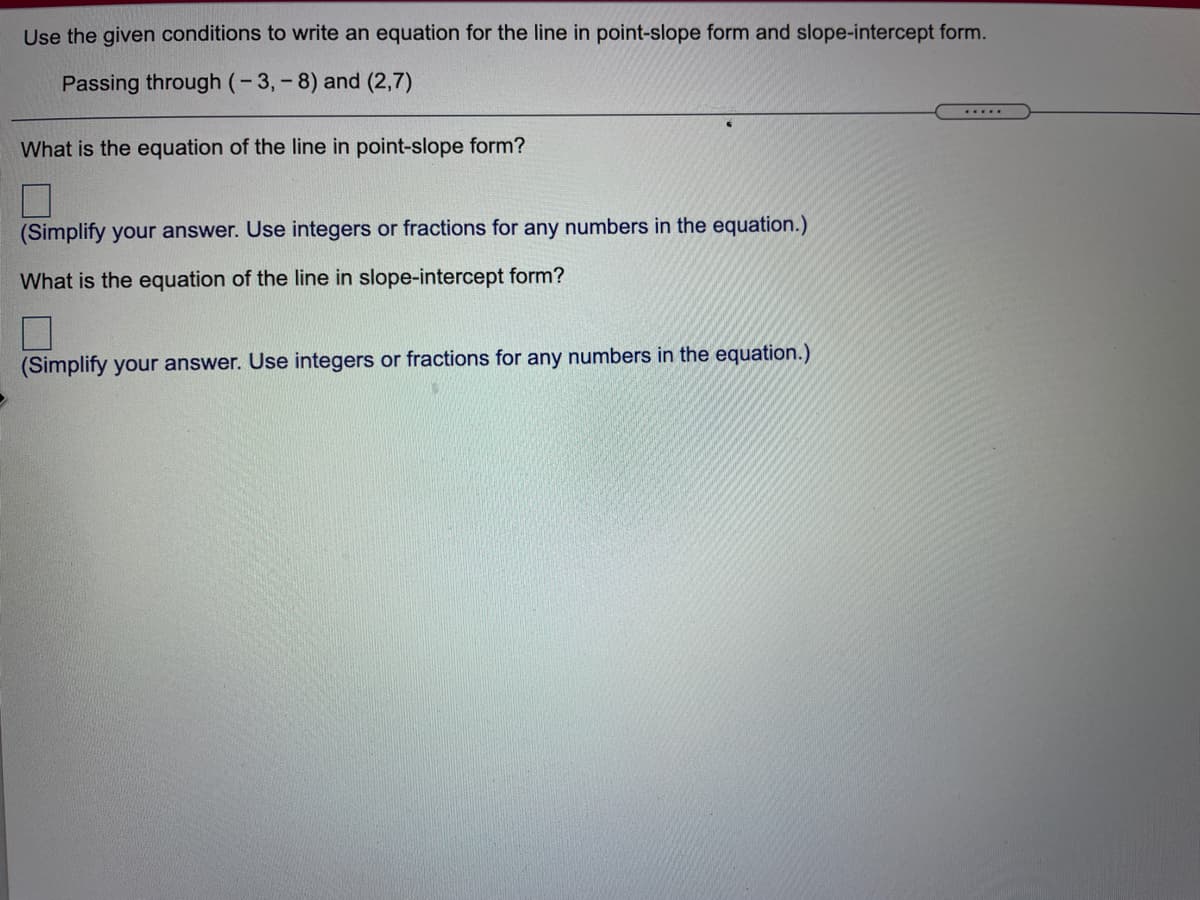 Use the given conditions to write an equation for the line in point-slope form and slope-intercept form.
Passing through (-3,-8) and (2,7)
.....
What is the equation of the line in point-slope form?
(Simplify your answer. Use integers or fractions for any numbers in the equation.)
What is the equation of the line in slope-intercept form?
(Simplify your answer. Use integers or fractions for any numbers in the equation.)
