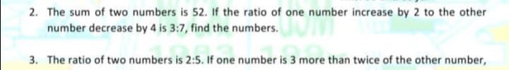 2. The sum of two numbers is 52. If the ratio of one number increase by 2 to the other
number decrease by 4 is 3:7, find the numbers.
3. The ratio of two numbers is 2:5. If one number is 3 more than twice of the other number,
