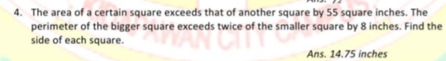 4. The area of a certain square exceeds that of another square by 55 square inches. The
perimeter of the bigger square exceeds twice of the smaller square by 8 inches. Find the
side of each square.
Ans. 14.75 inches
