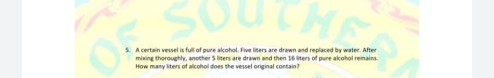 THE
5. A certain vessel is full of pure alcohol. Five liters are drawn and replaced by water. After
mixing thoroughly, another 5 liters are drawn and then 16 liters of pure alcohol remains.
How many liters of alcohol does the vessel original contain?
