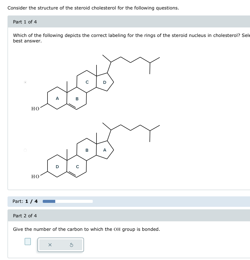 Consider the structure of the steroid cholesterol for the following questions.
Part 1 of 4
Which of the following depicts the correct labeling for the rings of the steroid nucleus in cholesterol? Sele
best answer.
HO
HO
Part: 1 / 4
A
B
A
Part 2 of 4
Give the number of the carbon to which the OH group is bonded.