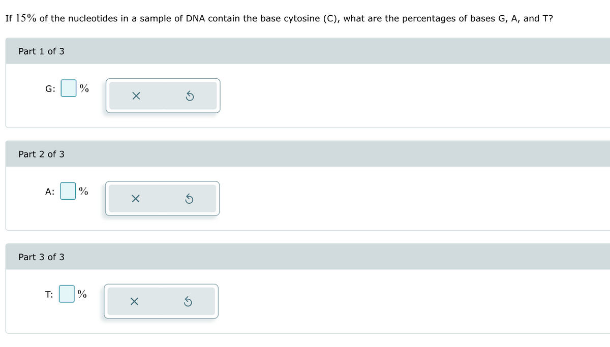 If 15% of the nucleotides in a sample of DNA contain the base cytosine (C), what are the percentages of bases G, A, and T?
Part 1 of 3
G:
%
Part 2 of 3
A:
%
☑
Part 3 of 3
T:
%